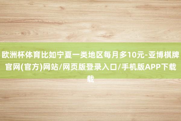 欧洲杯体育比如宁夏一类地区每月多10元-亚博棋牌官网(官方)网站/网页版登录入口/手机版APP下载