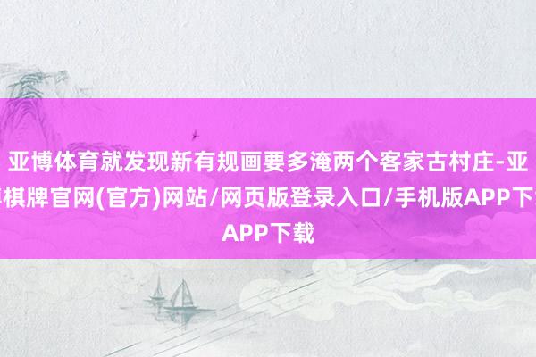 亚博体育就发现新有规画要多淹两个客家古村庄-亚博棋牌官网(官方)网站/网页版登录入口/手机版APP下载