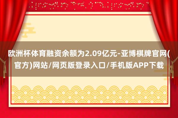 欧洲杯体育融资余额为2.09亿元-亚博棋牌官网(官方)网站/网页版登录入口/手机版APP下载
