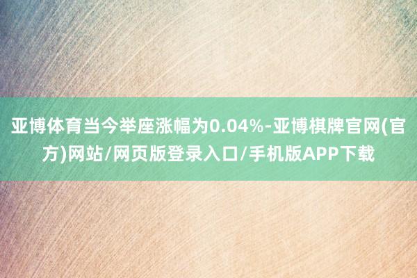 亚博体育当今举座涨幅为0.04%-亚博棋牌官网(官方)网站/网页版登录入口/手机版APP下载