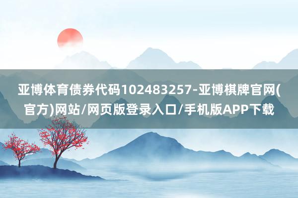 亚博体育债券代码102483257-亚博棋牌官网(官方)网站/网页版登录入口/手机版APP下载