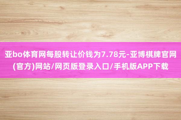 亚bo体育网每股转让价钱为7.78元-亚博棋牌官网(官方)网站/网页版登录入口/手机版APP下载